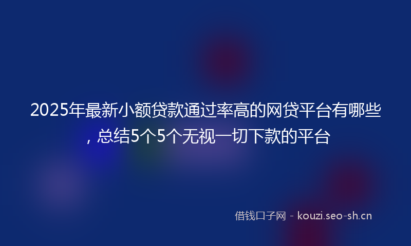 2025年最新小额贷款通过率高的网贷平台有哪些，总结5个5个无视一切下款的平台
