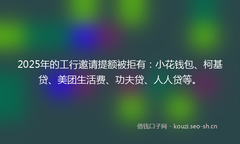 2025年的工行邀请提额被拒有：小花钱包、柯基贷、美团生活费、功夫贷、人人贷等。