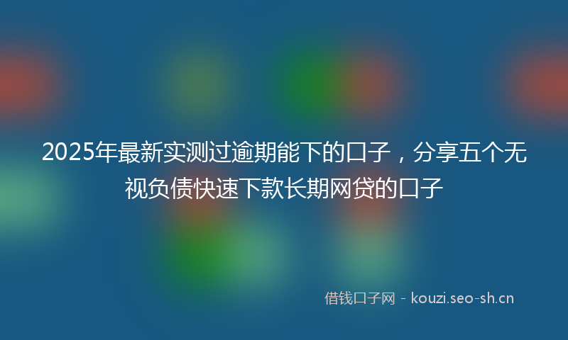 2025年最新实测过逾期能下的口子，分享五个无视负债快速下款长期网贷的口子