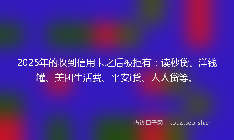 2025年的收到信用卡之后被拒有：读秒贷、洋钱罐、美团生活费、平安i贷、人人贷等。