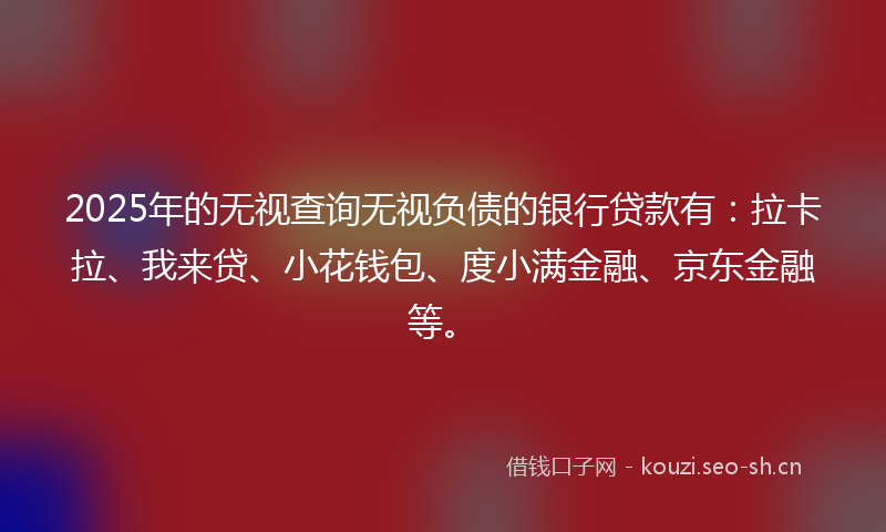 2025年的无视查询无视负债的银行贷款有：拉卡拉、我来贷、小花钱包、度小满金融、京东金融等。