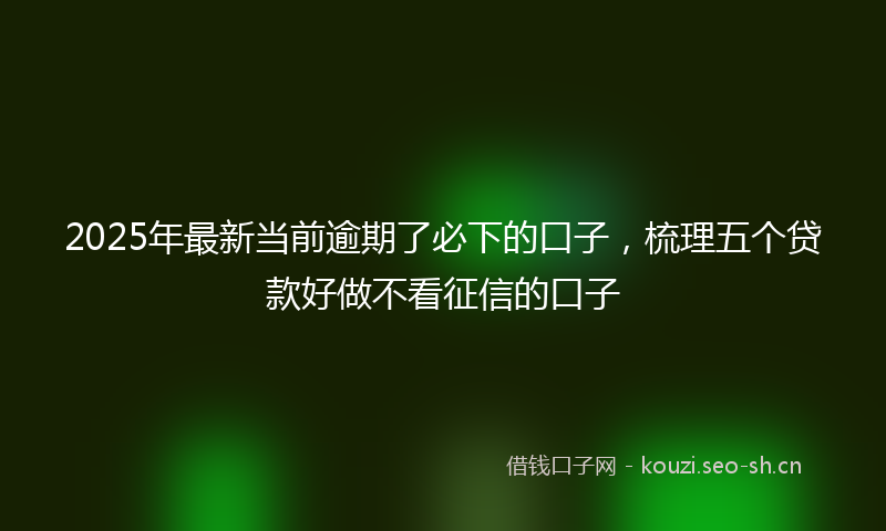 2025年最新当前逾期了必下的口子，梳理五个贷款好做不看征信的口子