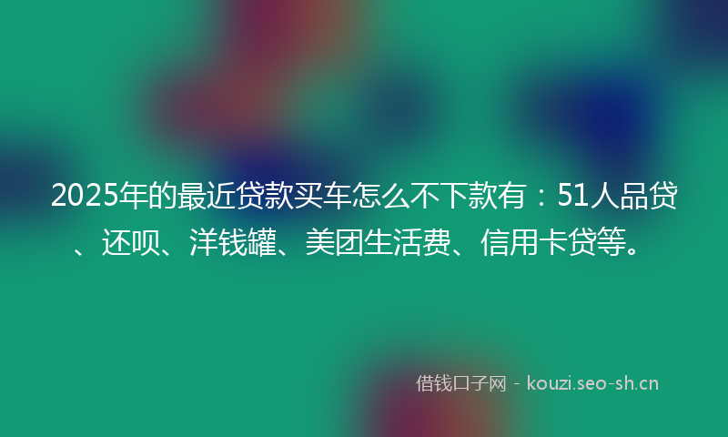 2025年的最近贷款买车怎么不下款有：51人品贷、还呗、洋钱罐、美团生活费、信用卡贷等。