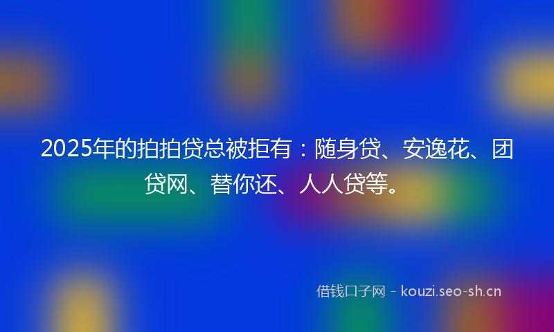 2025年的拍拍贷总被拒有：随身贷、安逸花、团贷网、替你还、人人贷等。