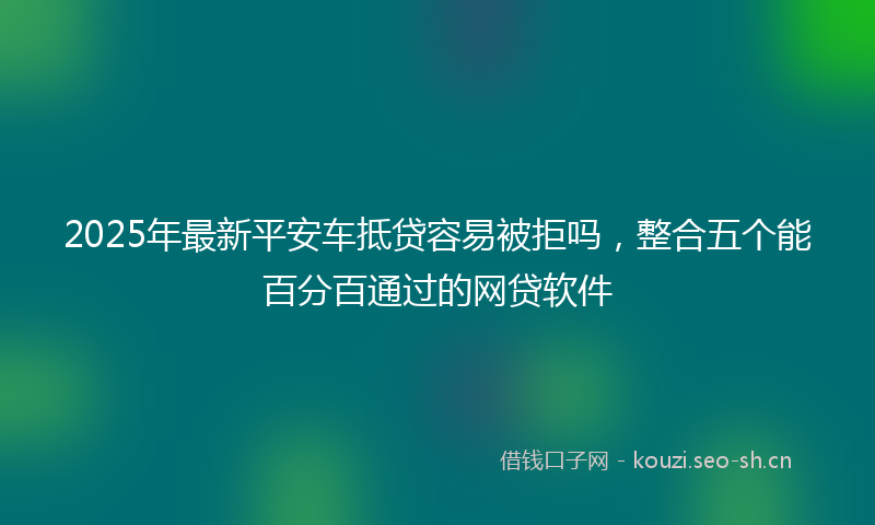 2025年最新平安车抵贷容易被拒吗，整合五个能百分百通过的网贷软件