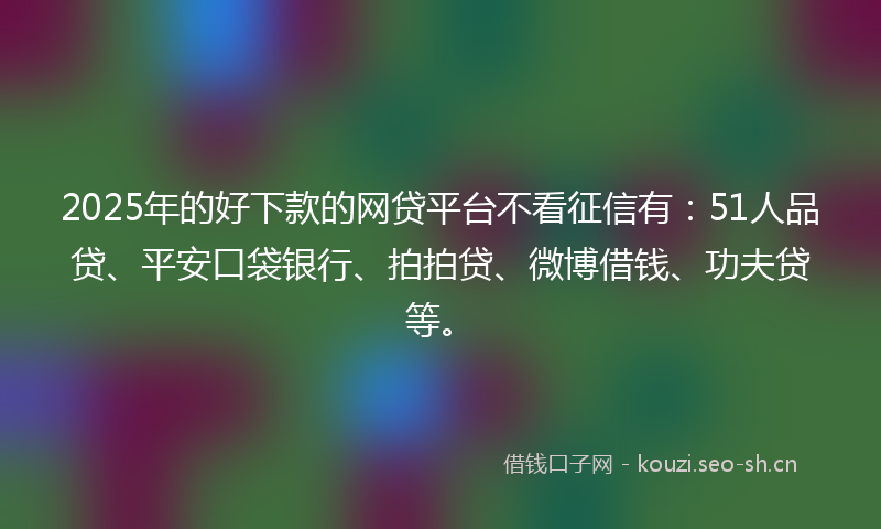 2025年的好下款的网贷平台不看征信有：51人品贷、平安口袋银行、拍拍贷、微博借钱、功夫贷等。