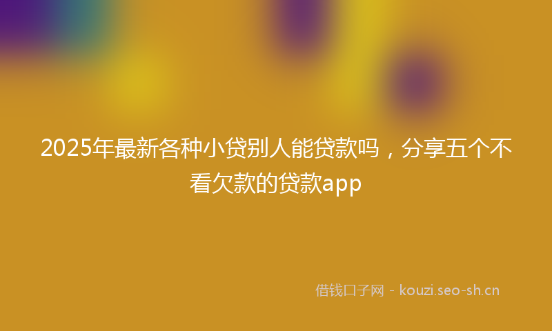 2025年最新各种小贷别人能贷款吗，分享五个不看欠款的贷款app