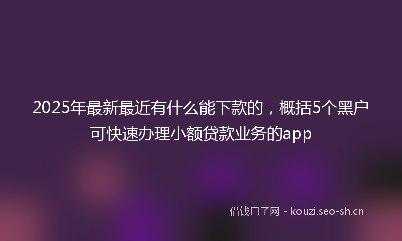 2025年最新最近有什么能下款的，概括5个黑户可快速办理小额贷款业务的app