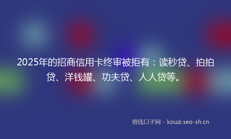 2025年的招商信用卡终审被拒有：读秒贷、拍拍贷、洋钱罐、功夫贷、人人贷等。