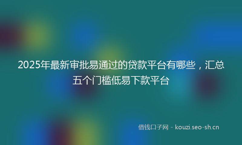 2025年最新审批易通过的贷款平台有哪些，汇总五个门槛低易下款平台