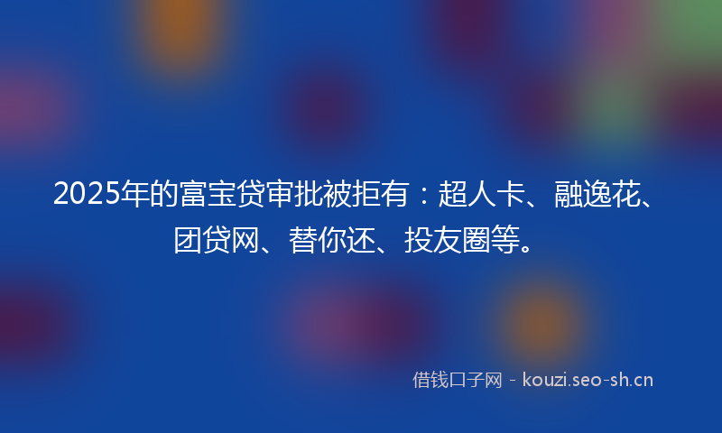 2025年的富宝贷审批被拒有：超人卡、融逸花、团贷网、替你还、投友圈等。