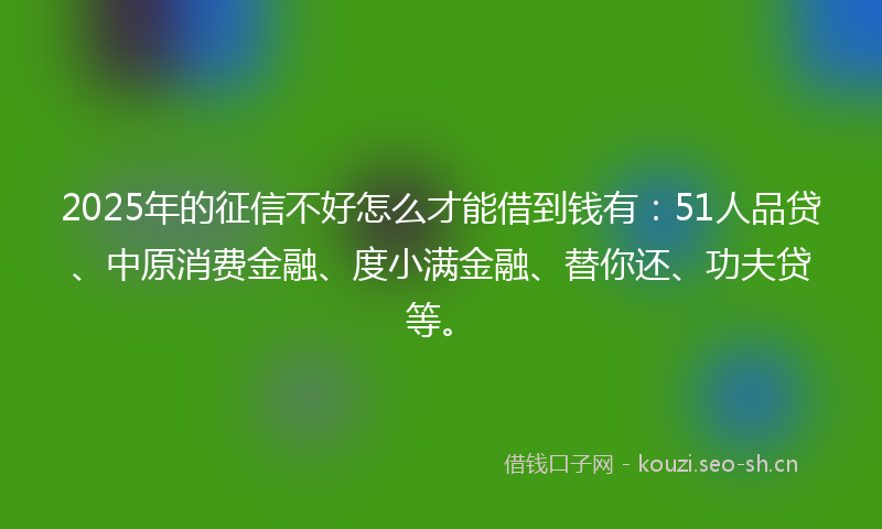 2025年的征信不好怎么才能借到钱有：51人品贷、中原消费金融、度小满金融、替你还、功夫贷等。