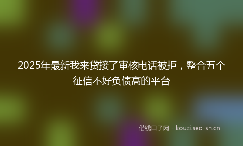 2025年最新我来贷接了审核电话被拒，整合五个征信不好负债高的平台