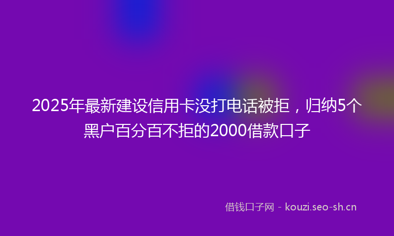 2025年最新建设信用卡没打电话被拒，归纳5个黑户百分百不拒的2000借款口子