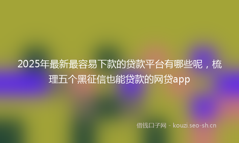 2025年最新最容易下款的贷款平台有哪些呢，梳理五个黑征信也能贷款的网贷app