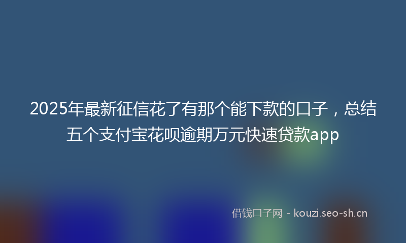 2025年最新征信花了有那个能下款的口子，总结五个支付宝花呗逾期万元快速贷款app