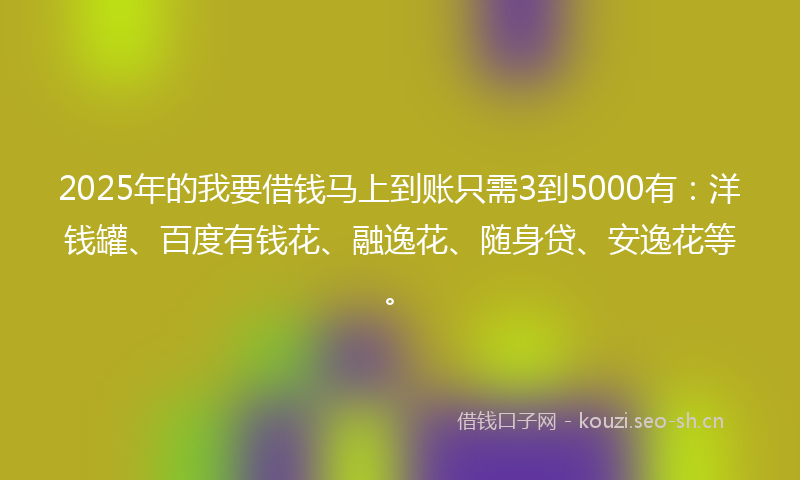 2025年的我要借钱马上到账只需3到5000有：洋钱罐、百度有钱花、融逸花、随身贷、安逸花等。