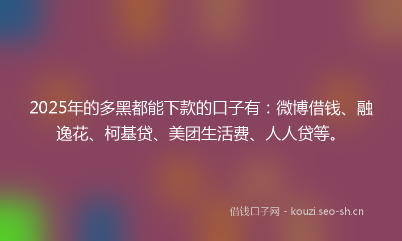 2025年的多黑都能下款的口子有：微博借钱、融逸花、柯基贷、美团生活费、人人贷等。