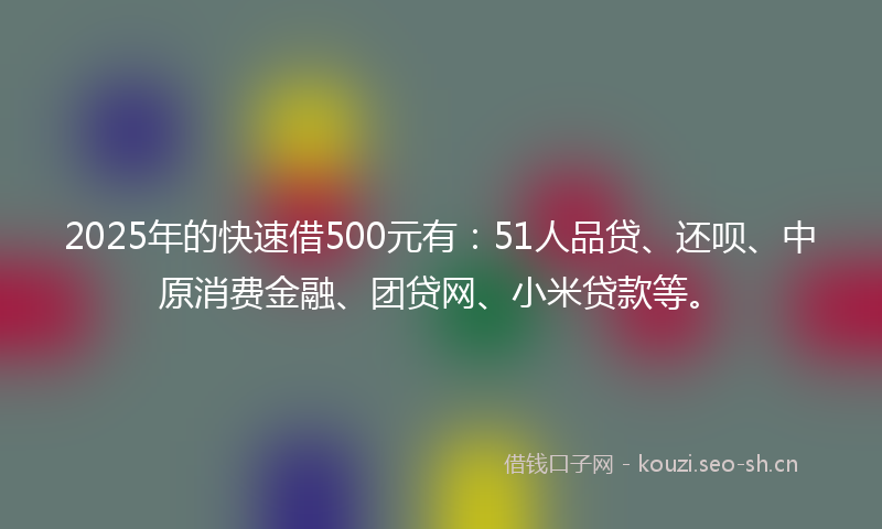 2025年的快速借500元有：51人品贷、还呗、中原消费金融、团贷网、小米贷款等。