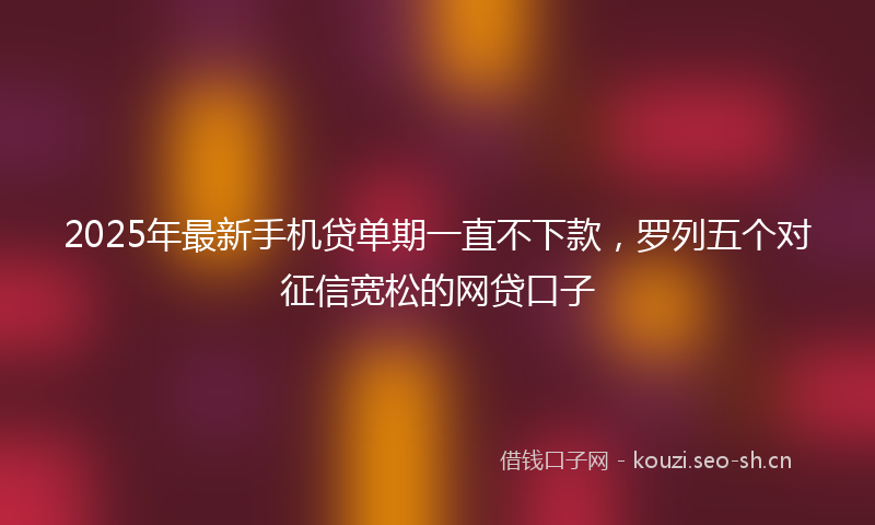 2025年最新手机贷单期一直不下款，罗列五个对征信宽松的网贷口子