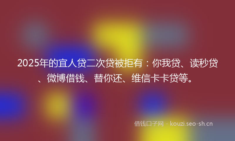 2025年的宜人贷二次贷被拒有：你我贷、读秒贷、微博借钱、替你还、维信卡卡贷等。