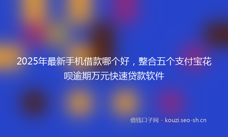 2025年最新手机借款哪个好，整合五个支付宝花呗逾期万元快速贷款软件