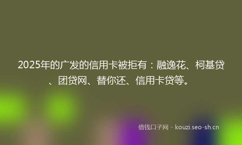 2025年的广发的信用卡被拒有：融逸花、柯基贷、团贷网、替你还、信用卡贷等。