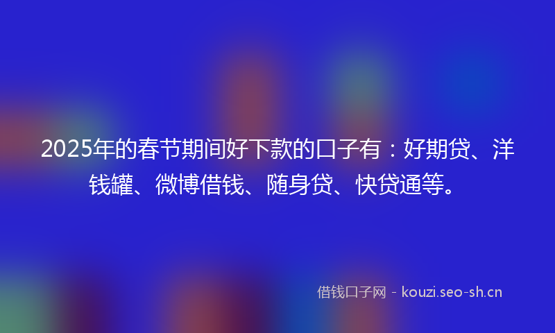 2025年的春节期间好下款的口子有：好期贷、洋钱罐、微博借钱、随身贷、快贷通等。