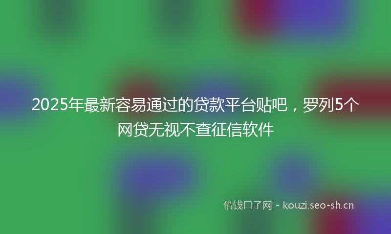 2025年最新容易通过的贷款平台贴吧，罗列5个网贷无视不查征信软件