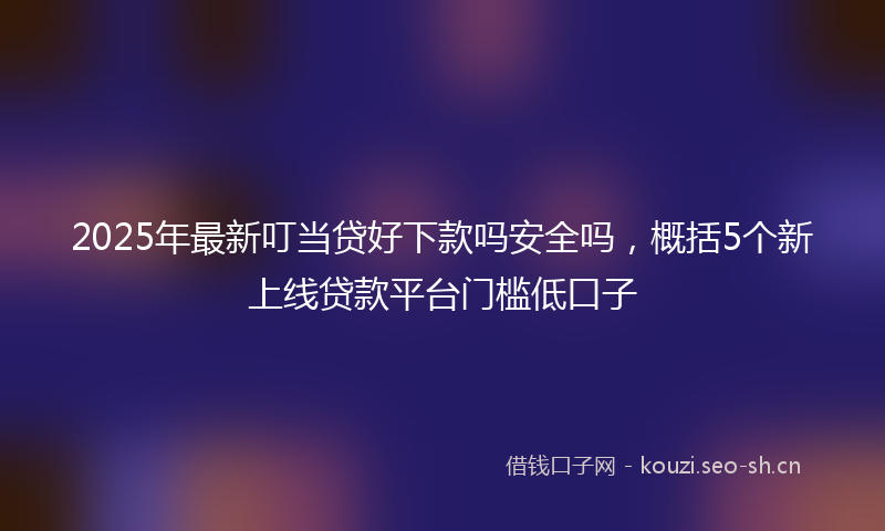 2025年最新叮当贷好下款吗安全吗，概括5个新上线贷款平台门槛低口子