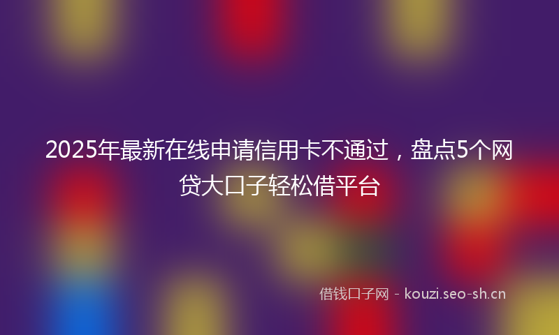 2025年最新在线申请信用卡不通过，盘点5个网贷大口子轻松借平台