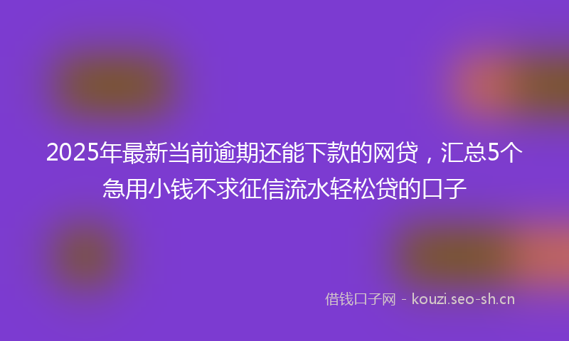 2025年最新当前逾期还能下款的网贷，汇总5个急用小钱不求征信流水轻松贷的口子