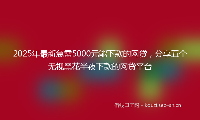 2025年最新急需5000元能下款的网贷，分享五个无视黑花半夜下款的网贷平台