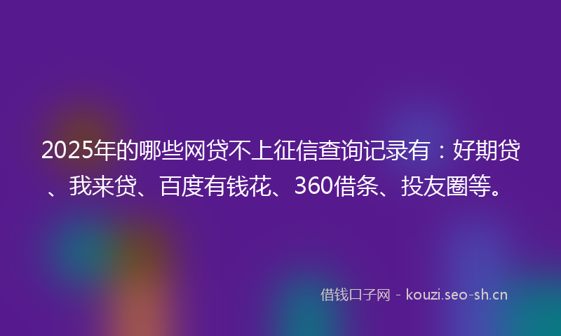 2025年的哪些网贷不上征信查询记录有：好期贷、我来贷、百度有钱花、360借条、投友圈等。