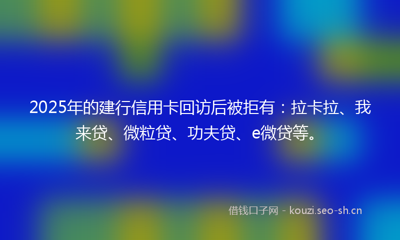 2025年的建行信用卡回访后被拒有：拉卡拉、我来贷、微粒贷、功夫贷、e微贷等。