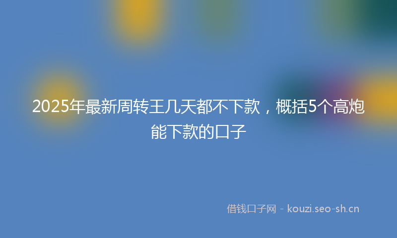 2025年最新周转王几天都不下款，概括5个高炮能下款的口子