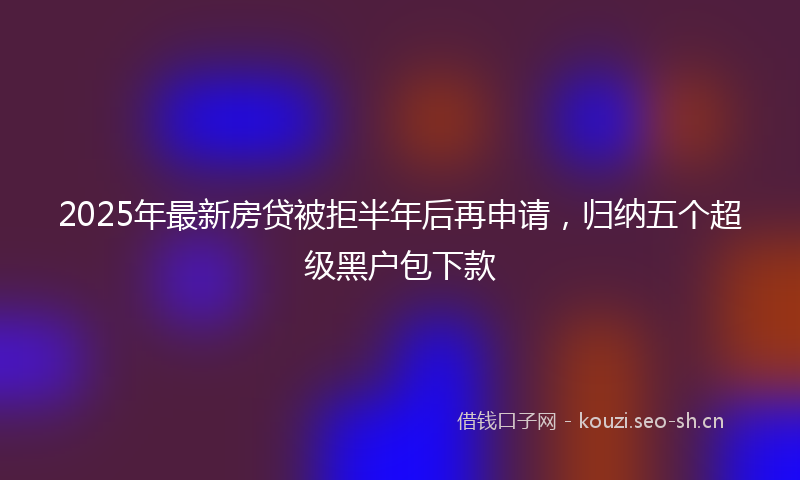 2025年最新房贷被拒半年后再申请，归纳五个超级黑户包下款