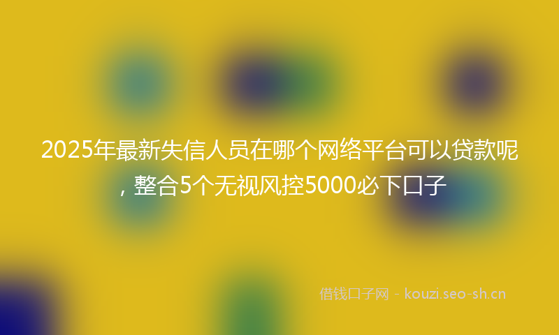 2025年最新失信人员在哪个网络平台可以贷款呢，整合5个无视风控5000必下口子
