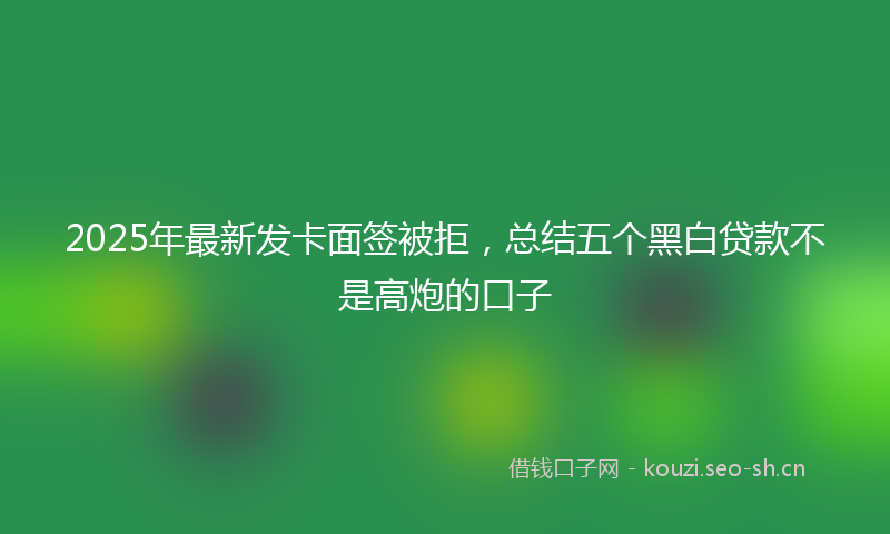 2025年最新发卡面签被拒，总结五个黑白贷款不是高炮的口子