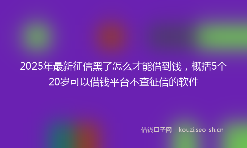 2025年最新征信黑了怎么才能借到钱，概括5个20岁可以借钱平台不查征信的软件