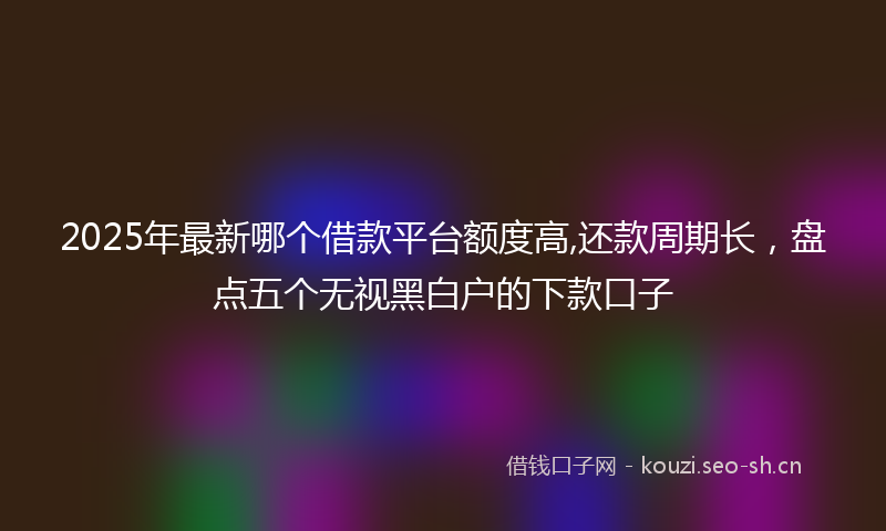 2025年最新哪个借款平台额度高,还款周期长，盘点五个无视黑白户的下款口子