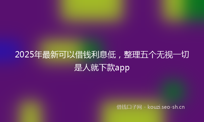 2025年最新可以借钱利息低，整理五个无视一切是人就下款app