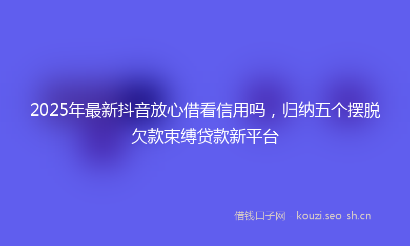 2025年最新抖音放心借看信用吗，归纳五个摆脱欠款束缚贷款新平台