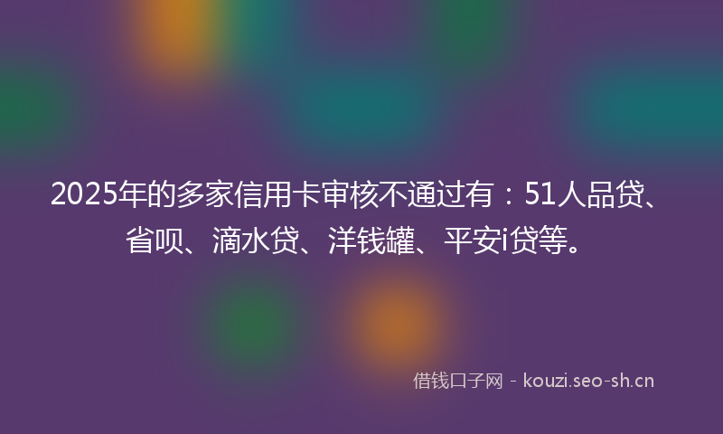 2025年的多家信用卡审核不通过有：51人品贷、省呗、滴水贷、洋钱罐、平安i贷等。