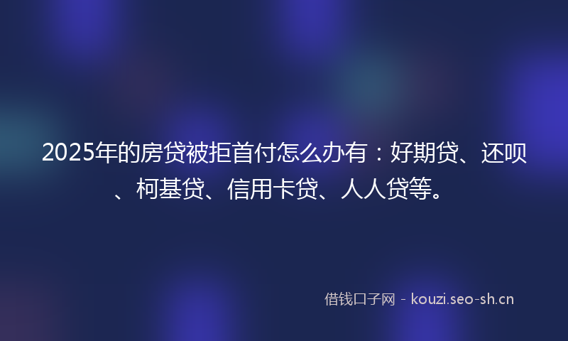 2025年的房贷被拒首付怎么办有：好期贷、还呗、柯基贷、信用卡贷、人人贷等。