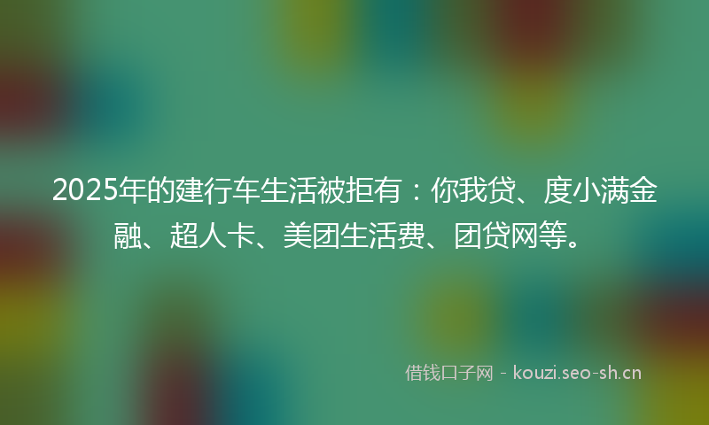 2025年的建行车生活被拒有:你我贷、度小满金融、超人卡、美团生活费、团贷网等。
