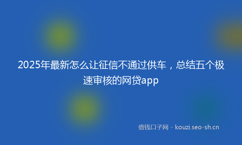 2025年最新怎么让征信不通过供车，总结五个极速审核的网贷app