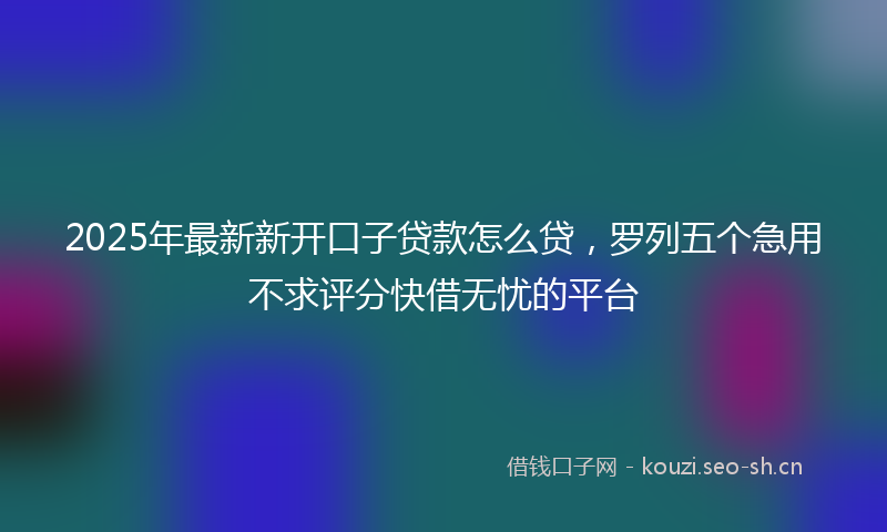 2025年最新新开口子贷款怎么贷，罗列五个急用不求评分快借无忧的平台