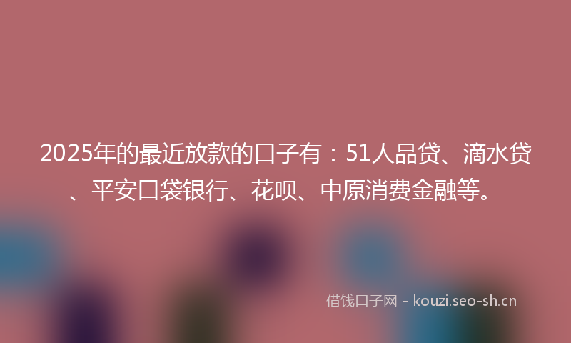 2025年的最近放款的口子有：51人品贷、滴水贷、平安口袋银行、花呗、中原消费金融等。