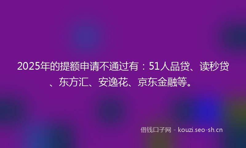 2025年的提额申请不通过有：51人品贷、读秒贷、东方汇、安逸花、京东金融等。